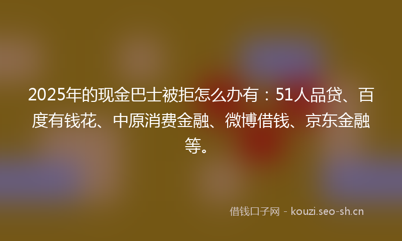 2025年的现金巴士被拒怎么办有：51人品贷、百度有钱花、中原消费金融、微博借钱、京东金融等。