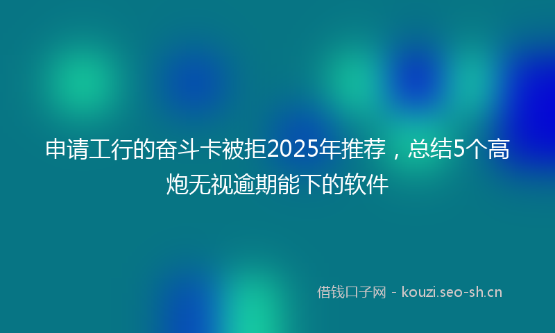 申请工行的奋斗卡被拒2025年推荐，总结5个高炮无视逾期能下的软件