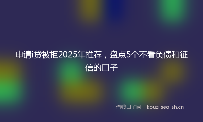 申请i贷被拒2025年推荐，盘点5个不看负债和征信的口子