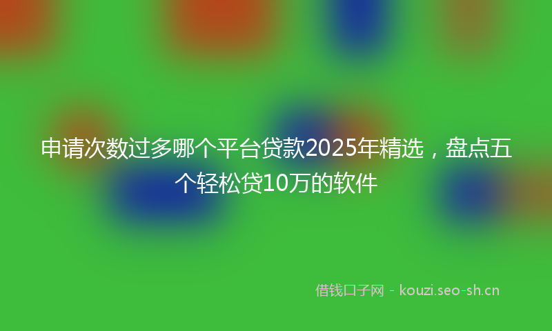 申请次数过多哪个平台贷款2025年精选，盘点五个轻松贷10万的软件