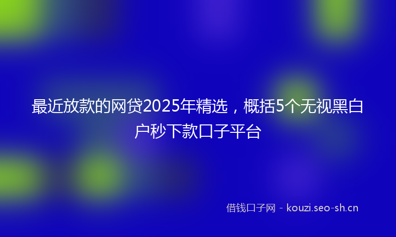 最近放款的网贷2025年精选，概括5个无视黑白户秒下款口子平台