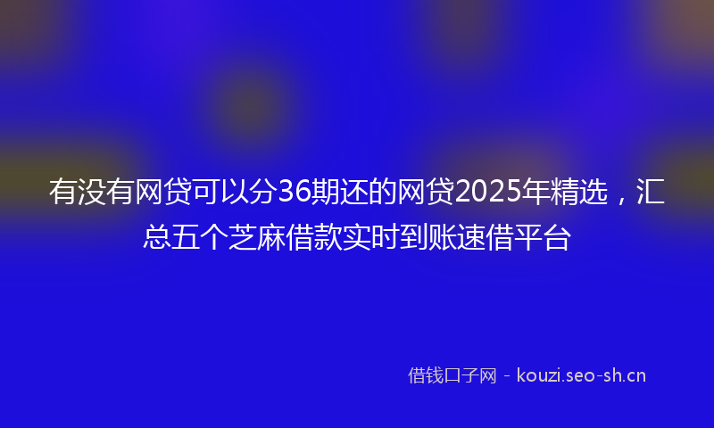 有没有网贷可以分36期还的网贷2025年精选，汇总五个芝麻借款实时到账速借平台
