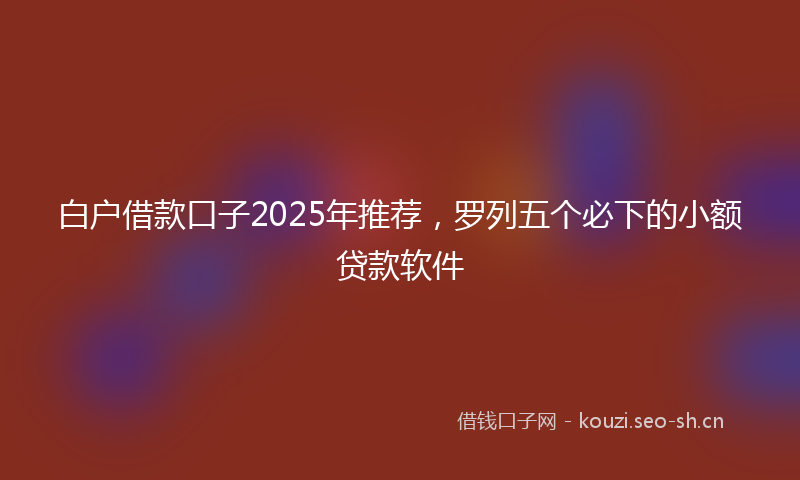 白户借款口子2025年推荐，罗列五个必下的小额贷款软件