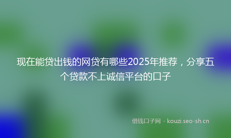 现在能贷出钱的网贷有哪些2025年推荐，分享五个贷款不上诚信平台的口子