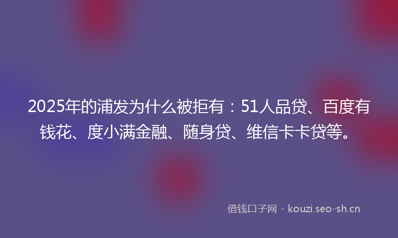 2025年的浦发为什么被拒有：51人品贷、百度有钱花、度小满金融、随身贷、维信卡卡贷等。
