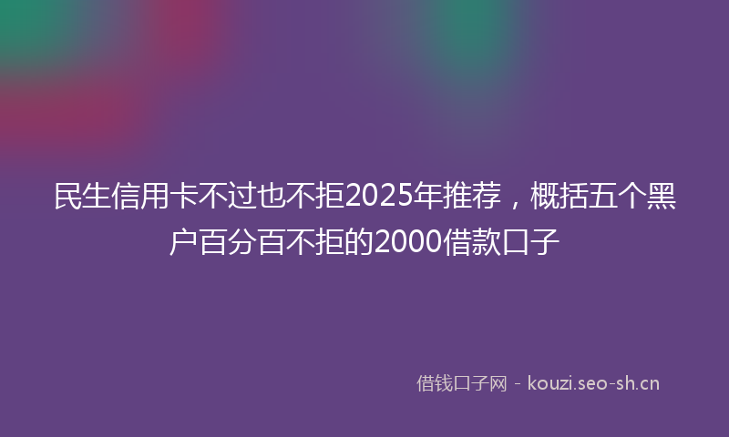 民生信用卡不过也不拒2025年推荐，概括五个黑户百分百不拒的2000借款口子