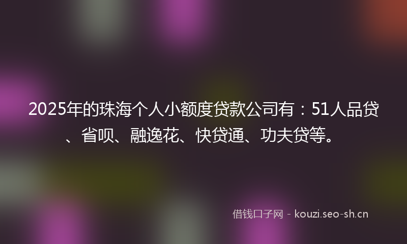 2025年的珠海个人小额度贷款公司有：51人品贷、省呗、融逸花、快贷通、功夫贷等。
