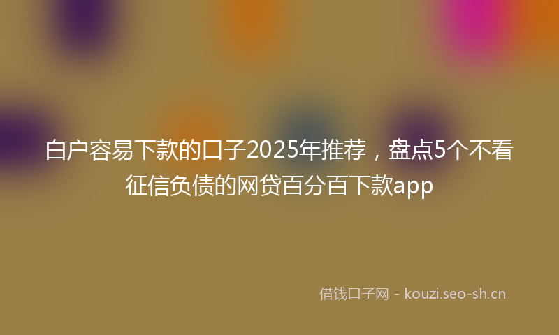 白户容易下款的口子2025年推荐，盘点5个不看征信负债的网贷百分百下款app