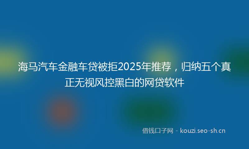 海马汽车金融车贷被拒2025年推荐，归纳五个真正无视风控黑白的网贷软件