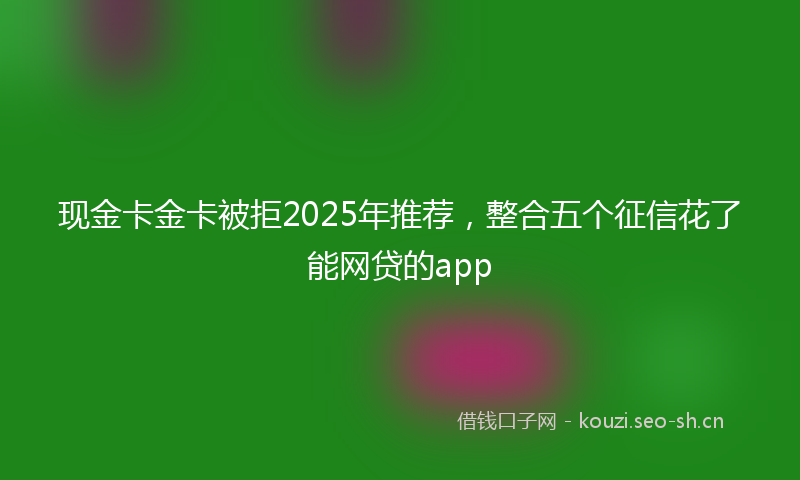 现金卡金卡被拒2025年推荐，整合五个征信花了能网贷的app