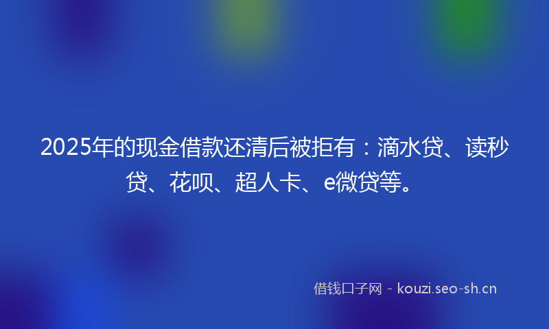 2025年的现金借款还清后被拒有：滴水贷、读秒贷、花呗、超人卡、e微贷等。