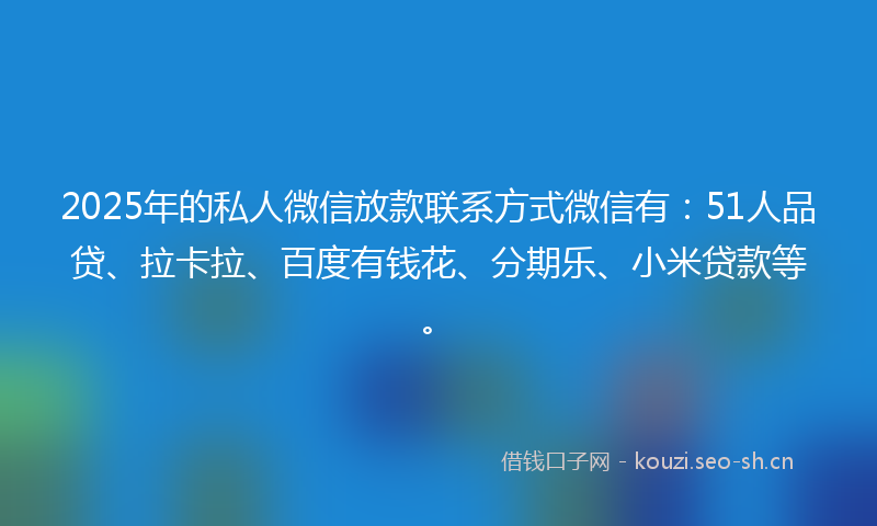 2025年的私人微信放款联系方式微信有：51人品贷、拉卡拉、百度有钱花、分期乐、小米贷款等。