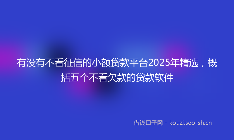 有没有不看征信的小额贷款平台2025年精选，概括五个不看欠款的贷款软件