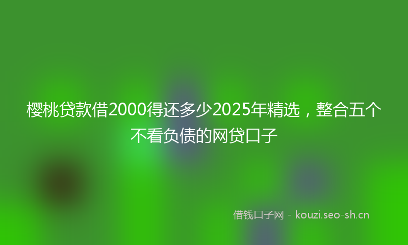 樱桃贷款借2000得还多少2025年精选，整合五个不看负债的网贷口子