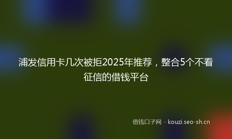 浦发信用卡几次被拒2025年推荐，整合5个不看征信的借钱平台