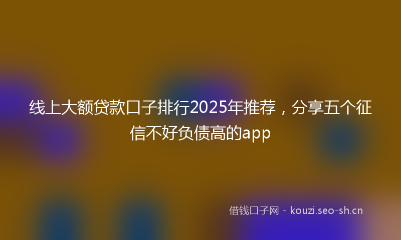 线上大额贷款口子排行2025年推荐，分享五个征信不好负债高的app