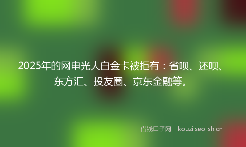 2025年的网申光大白金卡被拒有：省呗、还呗、东方汇、投友圈、京东金融等。