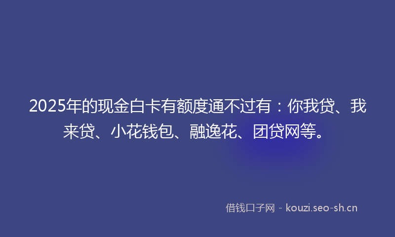 2025年的现金白卡有额度通不过有：你我贷、我来贷、小花钱包、融逸花、团贷网等。