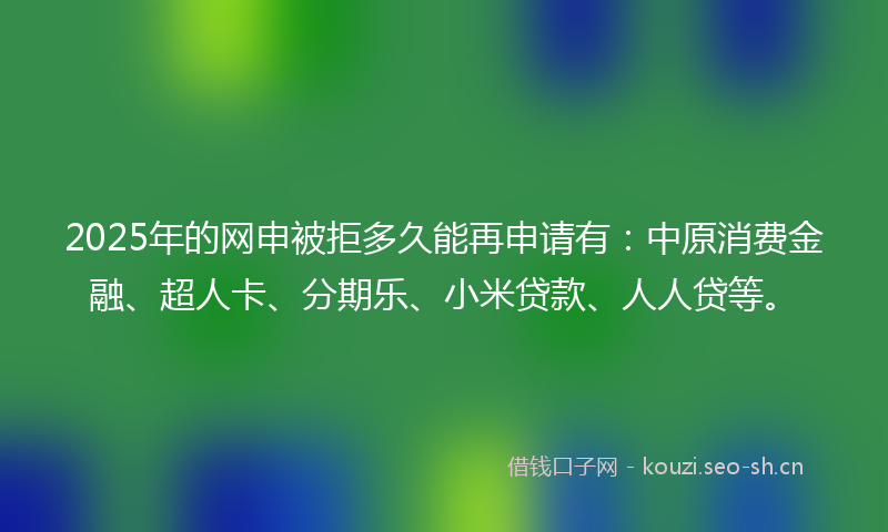 2025年的网申被拒多久能再申请有：中原消费金融、超人卡、分期乐、小米贷款、人人贷等。