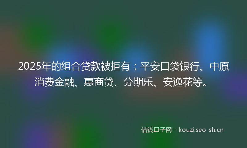 2025年的组合贷款被拒有：平安口袋银行、中原消费金融、惠商贷、分期乐、安逸花等。