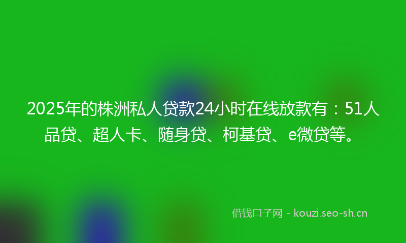 2025年的株洲私人贷款24小时在线放款有：51人品贷、超人卡、随身贷、柯基贷、e微贷等。