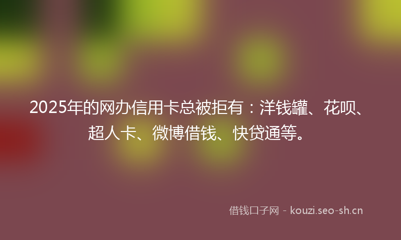 2025年的网办信用卡总被拒有：洋钱罐、花呗、超人卡、微博借钱、快贷通等。