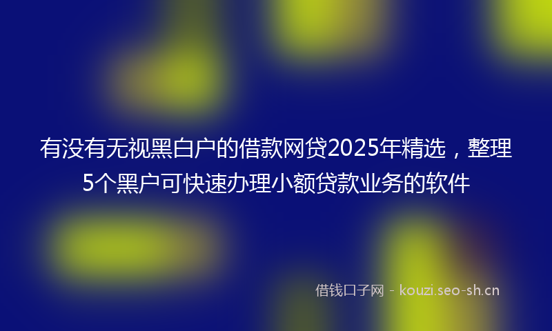 有没有无视黑白户的借款网贷2025年精选，整理5个黑户可快速办理小额贷款业务的软件