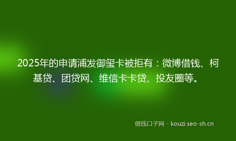 2025年的申请浦发御玺卡被拒有：微博借钱、柯基贷、团贷网、维信卡卡贷、投友圈等。