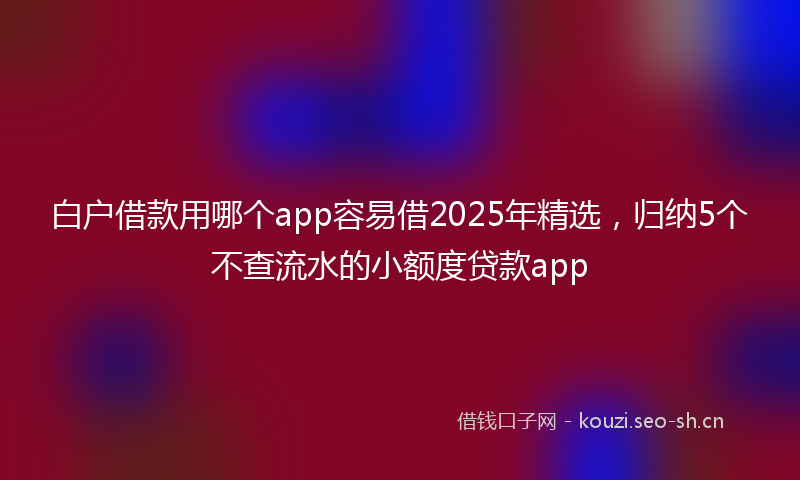 白户借款用哪个app容易借2025年精选，归纳5个不查流水的小额度贷款app