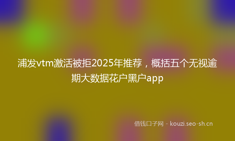 浦发vtm激活被拒2025年推荐，概括五个无视逾期大数据花户黑户app