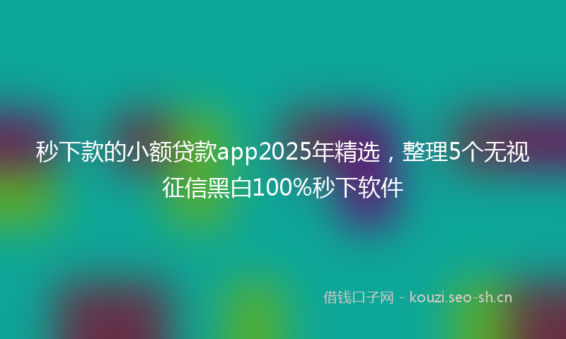 秒下款的小额贷款app2025年精选，整理5个无视征信黑白100%秒下软件