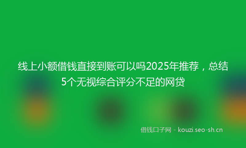 线上小额借钱直接到账可以吗2025年推荐，总结5个无视综合评分不足的网贷