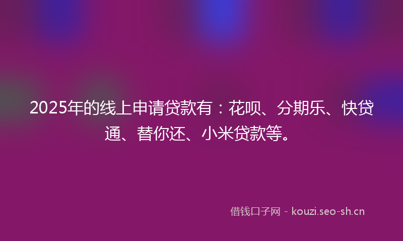 2025年的线上申请贷款有：花呗、分期乐、快贷通、替你还、小米贷款等。