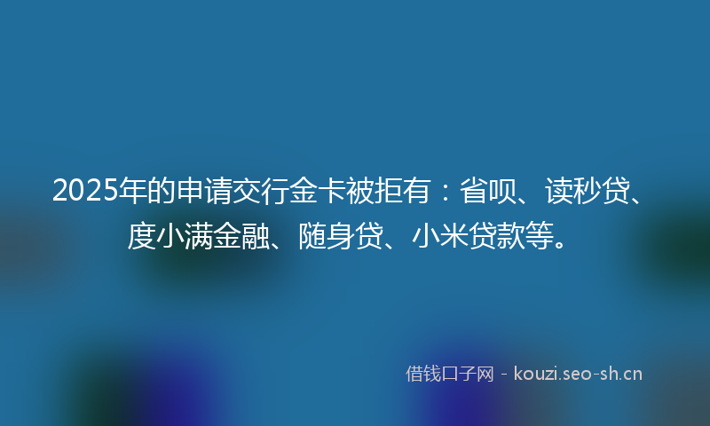 2025年的申请交行金卡被拒有：省呗、读秒贷、度小满金融、随身贷、小米贷款等。