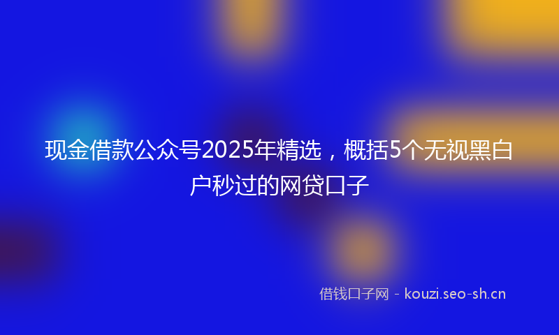 现金借款公众号2025年精选，概括5个无视黑白户秒过的网贷口子