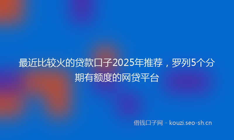 最近比较火的贷款口子2025年推荐，罗列5个分期有额度的网贷平台