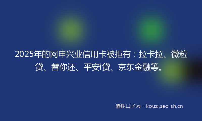 2025年的网申兴业信用卡被拒有：拉卡拉、微粒贷、替你还、平安i贷、京东金融等。