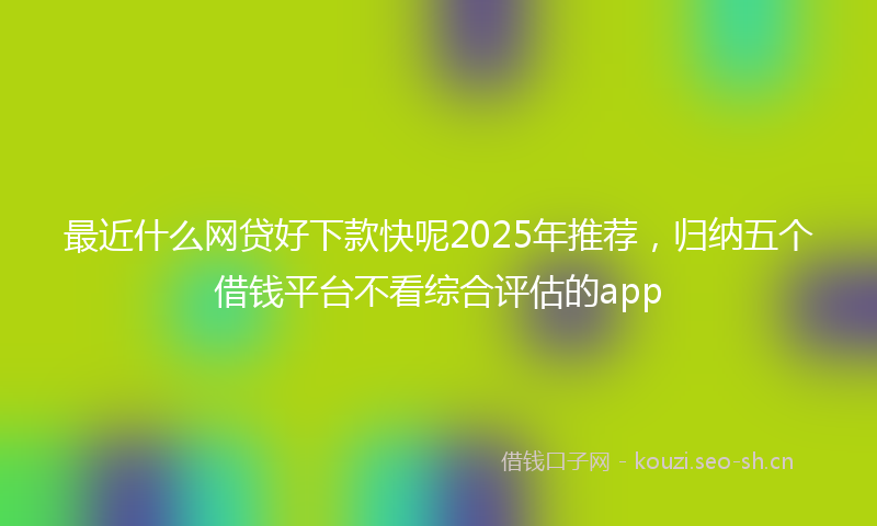 最近什么网贷好下款快呢2025年推荐，归纳五个借钱平台不看综合评估的app