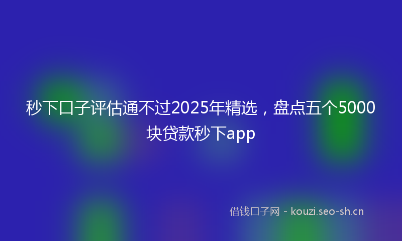秒下口子评估通不过2025年精选，盘点五个5000块贷款秒下app