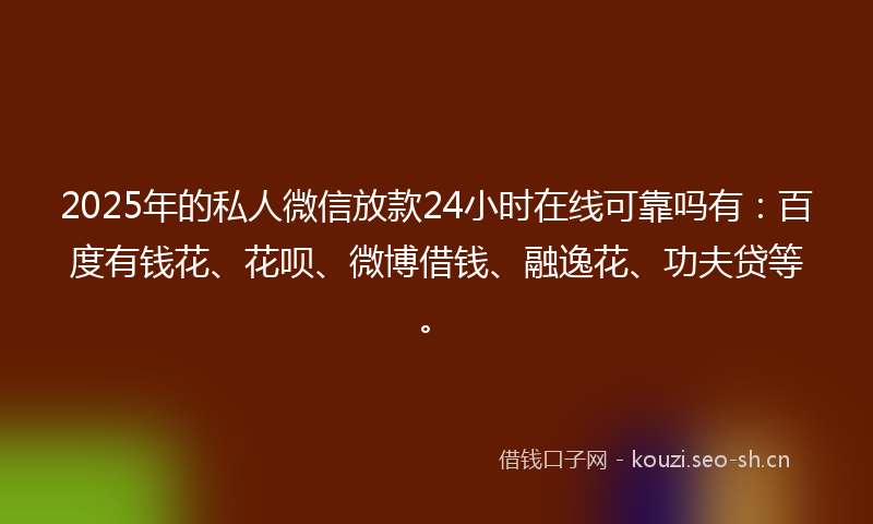 2025年的私人微信放款24小时在线可靠吗有：百度有钱花、花呗、微博借钱、融逸花、功夫贷等。