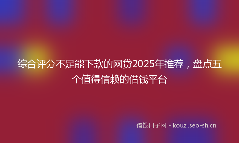 综合评分不足能下款的网贷2025年推荐，盘点五个值得信赖的借钱平台