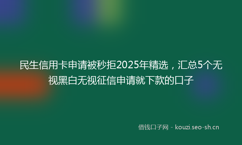 民生信用卡申请被秒拒2025年精选，汇总5个无视黑白无视征信申请就下款的口子