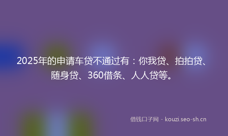 2025年的申请车贷不通过有：你我贷、拍拍贷、随身贷、360借条、人人贷等。