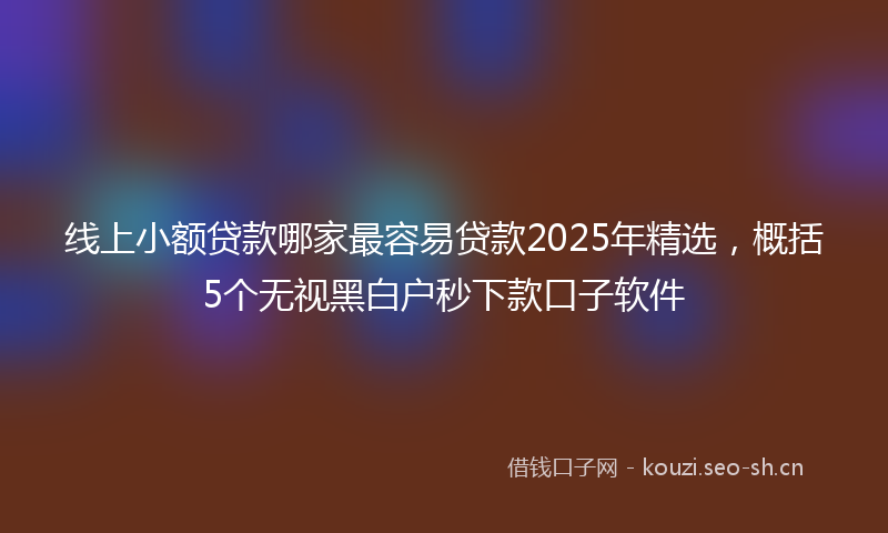 线上小额贷款哪家最容易贷款2025年精选，概括5个无视黑白户秒下款口子软件