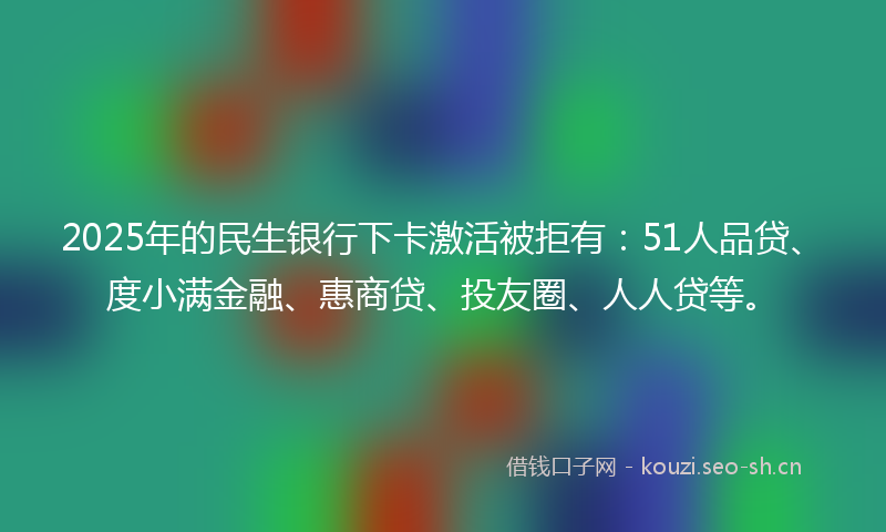 2025年的民生银行下卡激活被拒有：51人品贷、度小满金融、惠商贷、投友圈、人人贷等。