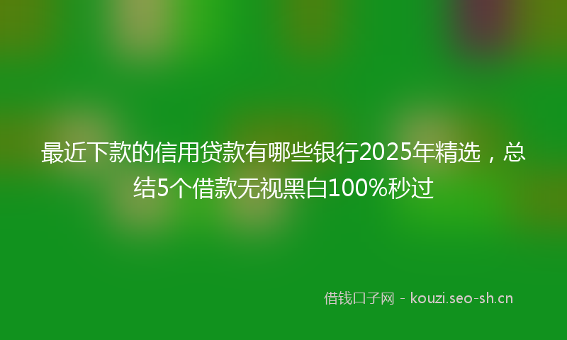 最近下款的信用贷款有哪些银行2025年精选，总结5个借款无视黑白100%秒过