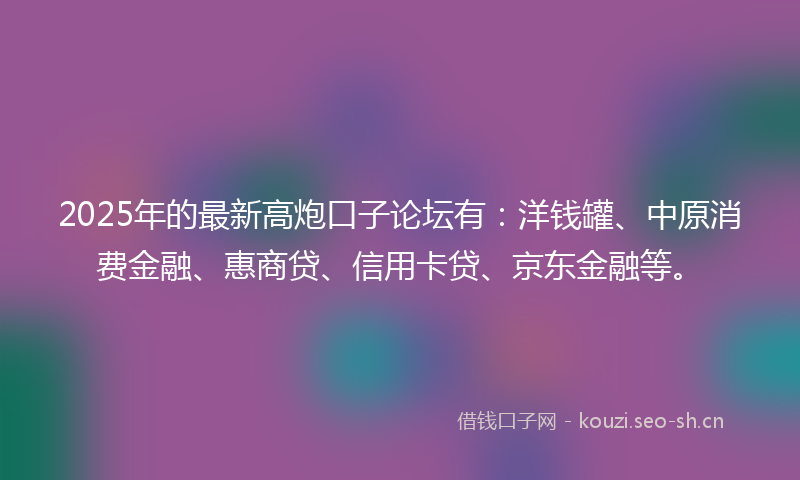 2025年的最新高炮口子论坛有：洋钱罐、中原消费金融、惠商贷、信用卡贷、京东金融等。