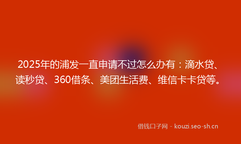 2025年的浦发一直申请不过怎么办有：滴水贷、读秒贷、360借条、美团生活费、维信卡卡贷等。