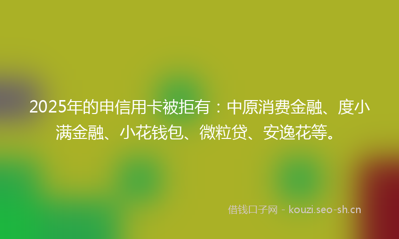 2025年的申信用卡被拒有：中原消费金融、度小满金融、小花钱包、微粒贷、安逸花等。