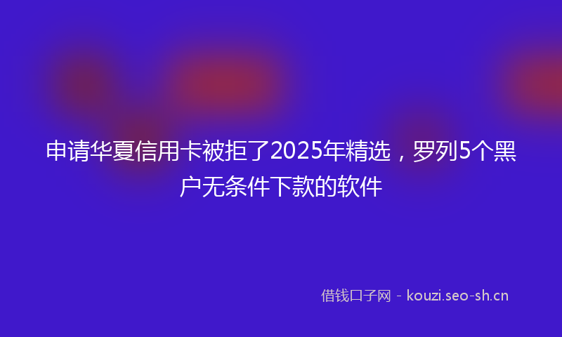 申请华夏信用卡被拒了2025年精选，罗列5个黑户无条件下款的软件
